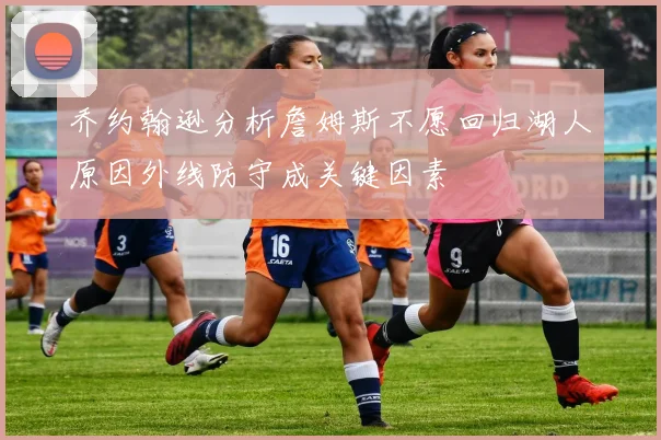 乔约翰逊分析詹姆斯不愿回归湖人原因外线防守成关键因素