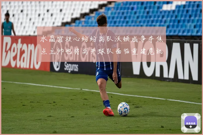 水晶宫核心纷纷离队沃顿成争夺焦点主帅也将离开球队面临重建危机