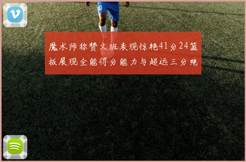 魔术师称赞文班表现惊艳41分24篮板展现全能得分能力与超远三分绝技
