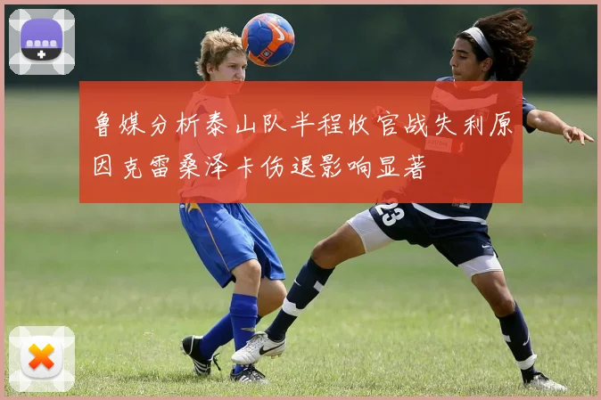 鲁媒分析泰山队半程收官战失利原因克雷桑泽卡伤退影响显著