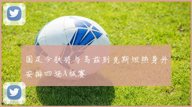 国足今秋将与乌兹别克斯坦热身并安排四场A级赛