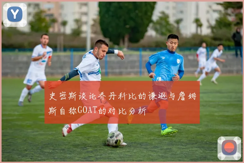 史密斯谈论乔丹科比的谦逊与詹姆斯自称GOAT的对比分析