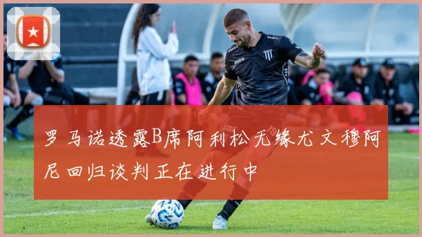 罗马诺透露B席阿利松无缘尤文穆阿尼回归谈判正在进行中