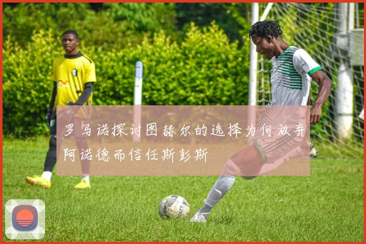罗马诺探讨图赫尔的选择为何放弃阿诺德而信任斯彭斯