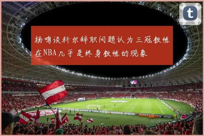 杨鸣谈科尔辞职问题认为三冠教练在NBA几乎是终身教练的现象