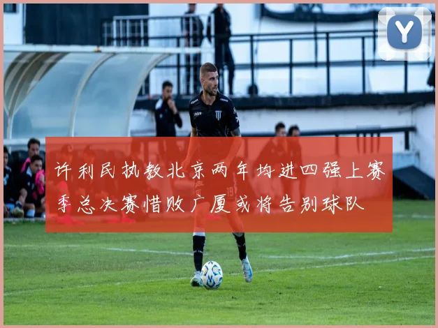 许利民执教北京两年均进四强上赛季总决赛惜败广厦或将告别球队