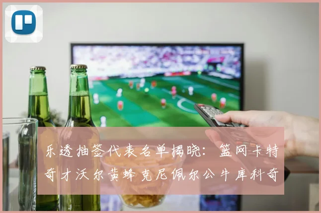 乐透抽签代表名单揭晓：篮网卡特奇才沃尔黄蜂克尼佩尔公牛库科奇齐聚一堂